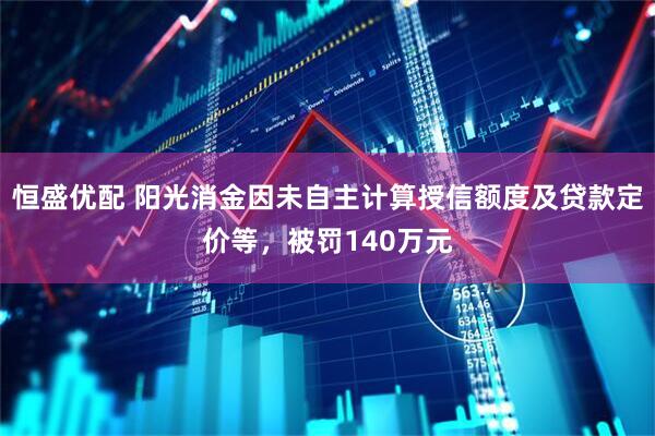 恒盛优配 阳光消金因未自主计算授信额度及贷款定价等，被罚140万元