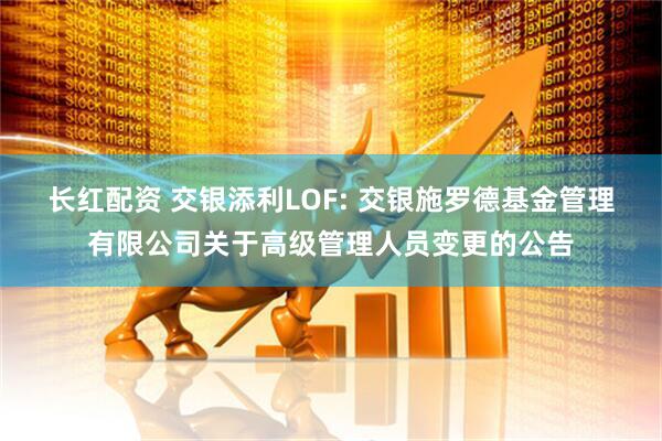 长红配资 交银添利LOF: 交银施罗德基金管理有限公司关于高级管理人员变更的公告