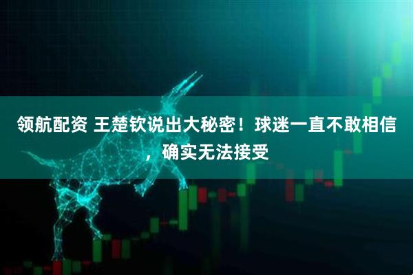 领航配资 王楚钦说出大秘密！球迷一直不敢相信，确实无法接受