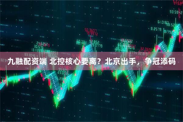 九融配资端 北控核心要离？北京出手，争冠添码