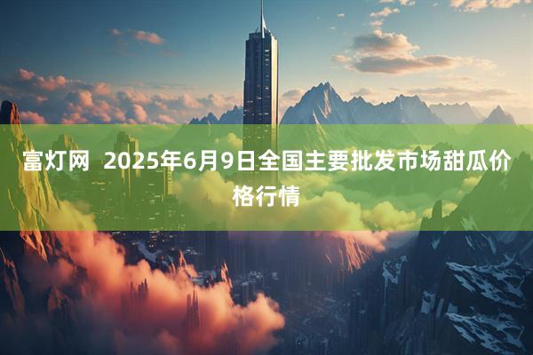 富灯网  2025年6月9日全国主要批发市场甜瓜价格行情