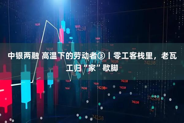 中银两融 高温下的劳动者③丨零工客栈里，老瓦工归“家”歇脚