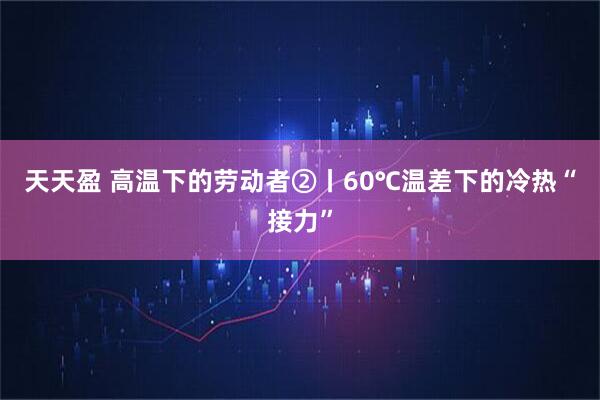 天天盈 高温下的劳动者②丨60℃温差下的冷热“接力”