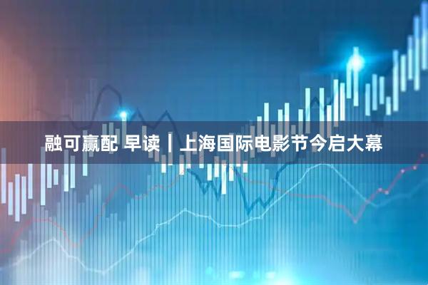 融可赢配 早读｜上海国际电影节今启大幕