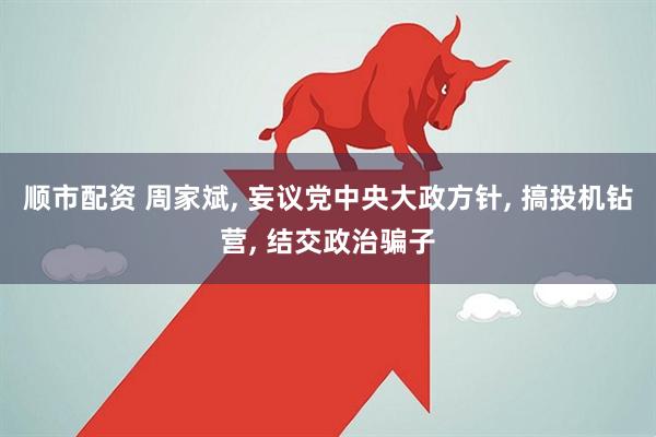 顺市配资 周家斌, 妄议党中央大政方针, 搞投机钻营, 结交政治骗子