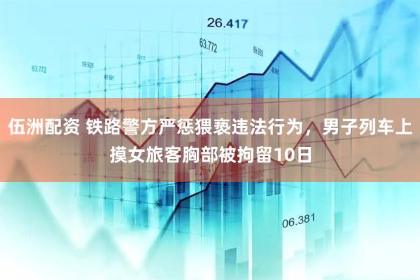 伍洲配资 铁路警方严惩猥亵违法行为，男子列车上摸女旅客胸部被拘留10日