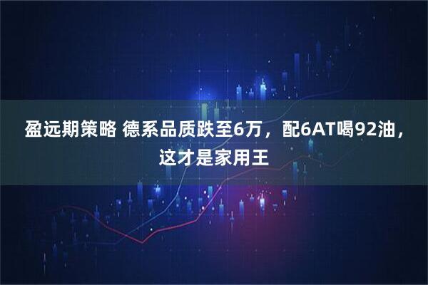 盈远期策略 德系品质跌至6万，配6AT喝92油，这才是家用王