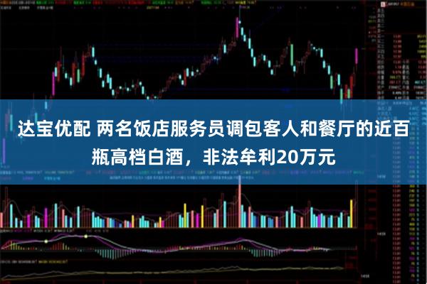 达宝优配 两名饭店服务员调包客人和餐厅的近百瓶高档白酒，非法牟利20万元