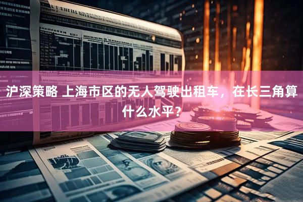 沪深策略 上海市区的无人驾驶出租车，在长三角算什么水平？