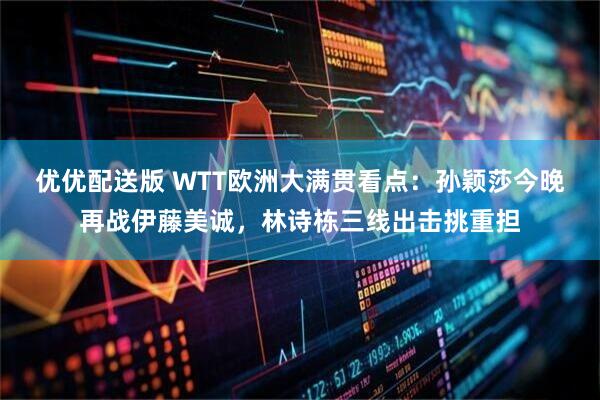 优优配送版 WTT欧洲大满贯看点：孙颖莎今晚再战伊藤美诚，林诗栋三线出击挑重担