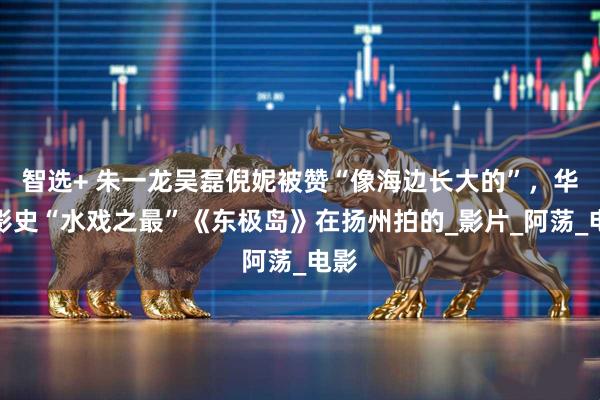 智选+ 朱一龙吴磊倪妮被赞“像海边长大的”，华语影史“水戏之最”《东极岛》在扬州拍的_影片_阿荡_电影