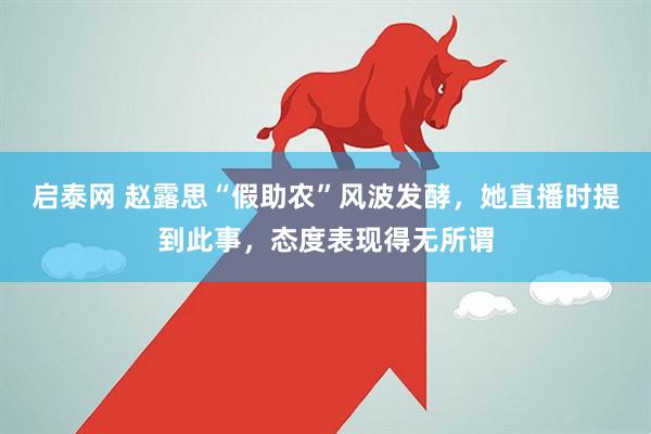 启泰网 赵露思“假助农”风波发酵，她直播时提到此事，态度表现得无所谓
