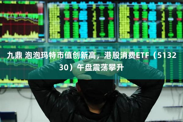 九鼎 泡泡玛特市值创新高，港股消费ETF（513230）午盘震荡攀升