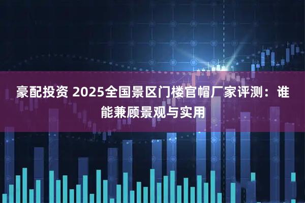 豪配投资 2025全国景区门楼官帽厂家评测：谁能兼顾景观与实用