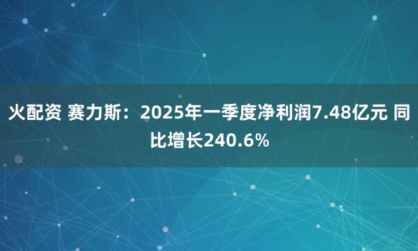 火配资 赛力斯：2025年一季度净利润7.48亿元 同比增长240.6%