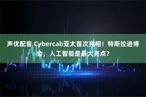声优配音 Cybercab亚太首次亮相！特斯拉进博会，人工智能是最大亮点？