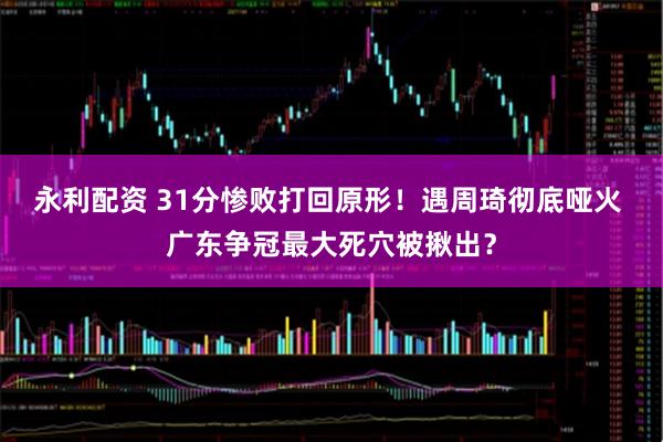 永利配资 31分惨败打回原形！遇周琦彻底哑火 广东争冠最大死穴被揪出？