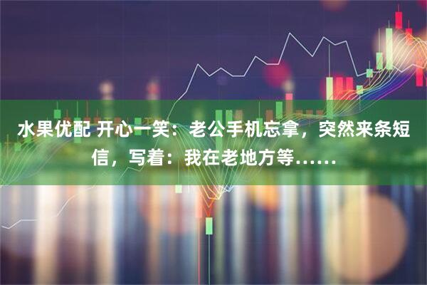 水果优配 开心一笑：老公手机忘拿，突然来条短信，写着：我在老地方等……