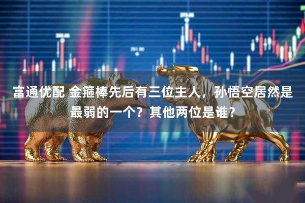 富通优配 金箍棒先后有三位主人，孙悟空居然是最弱的一个？其他两位是谁？
