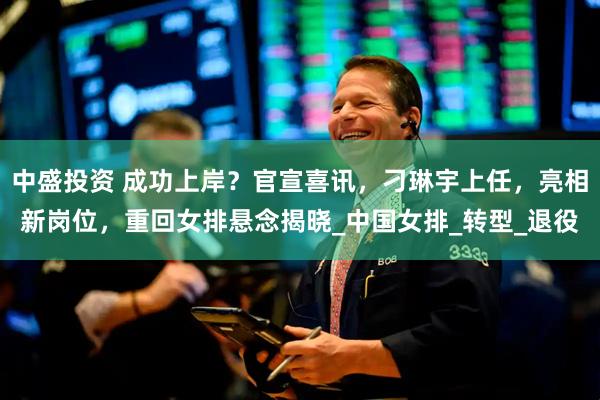 中盛投资 成功上岸？官宣喜讯，刁琳宇上任，亮相新岗位，重回女排悬念揭晓_中国女排_转型_退役