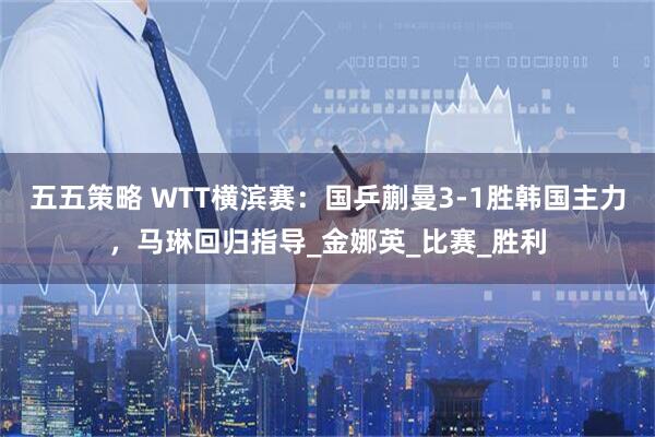 五五策略 WTT横滨赛：国乒蒯曼3-1胜韩国主力，马琳回归指导_金娜英_比赛_胜利